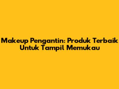 Makeup Pengantin: Produk Terbaik Untuk Tampil Memukau