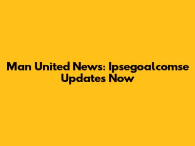 Man United News: Ipsegoalcomse Updates Now