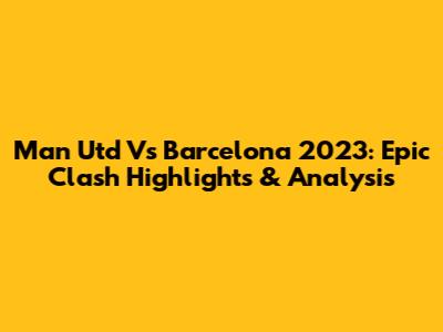 Man Utd Vs Barcelona 2023: Epic Clash Highlights & Analysis