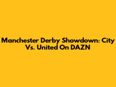 Manchester Derby Showdown: City Vs. United On DAZN