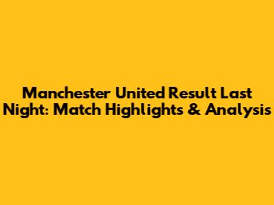 Manchester United Result Last Night: Match Highlights & Analysis