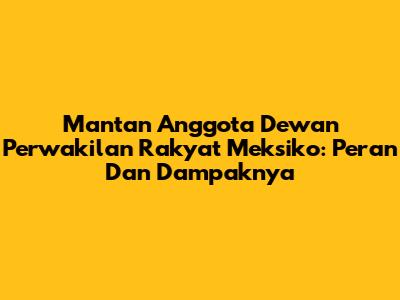 Mantan Anggota Dewan Perwakilan Rakyat Meksiko: Peran Dan Dampaknya