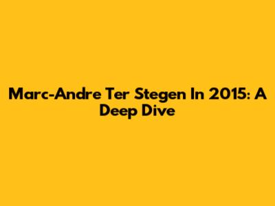 Marc-Andre Ter Stegen In 2015: A Deep Dive