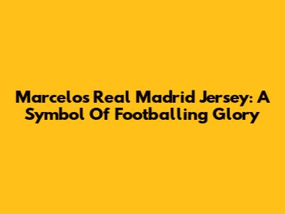 Marcelo's Real Madrid Jersey: A Symbol Of Footballing Glory