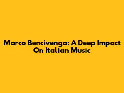 Marco Bencivenga: A Deep Impact On Italian Music