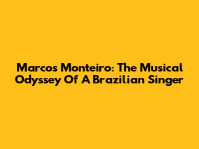 Marcos Monteiro: The Musical Odyssey Of A Brazilian Singer