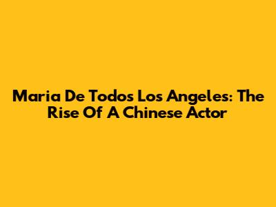 Maria De Todos Los Angeles: The Rise Of A Chinese Actor