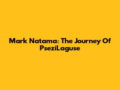 Mark Natama: The Journey Of PseziLaguse