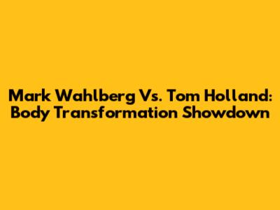 Mark Wahlberg Vs. Tom Holland: Body Transformation Showdown