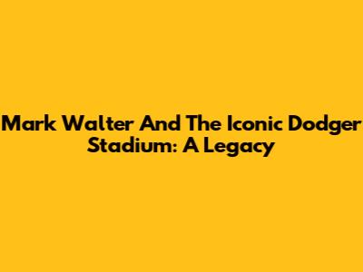 Mark Walter And The Iconic Dodger Stadium: A Legacy