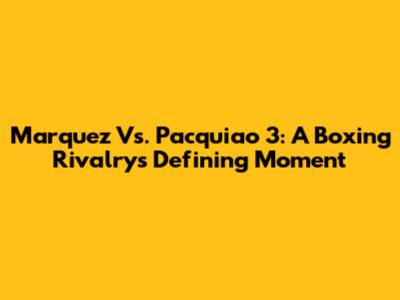 Marquez Vs. Pacquiao 3: A Boxing Rivalry's Defining Moment