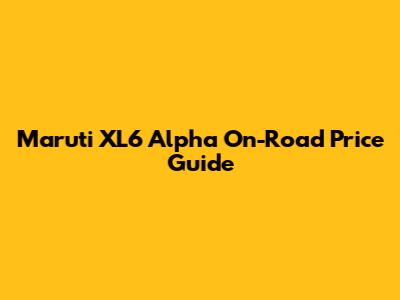 Maruti XL6 Alpha On-Road Price Guide