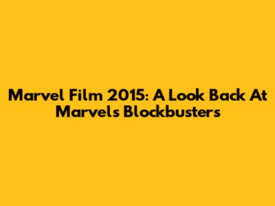 Marvel Film 2015: A Look Back At Marvel's Blockbusters