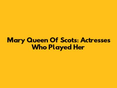 Mary Queen Of Scots: Actresses Who Played Her
