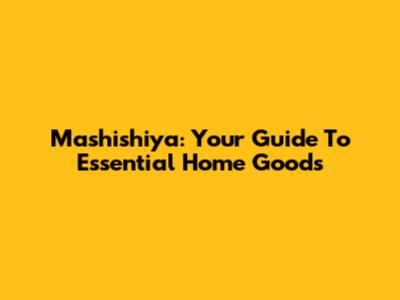 Mashishiya: Your Guide To Essential Home Goods