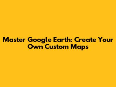 Master Google Earth: Create Your Own Custom Maps