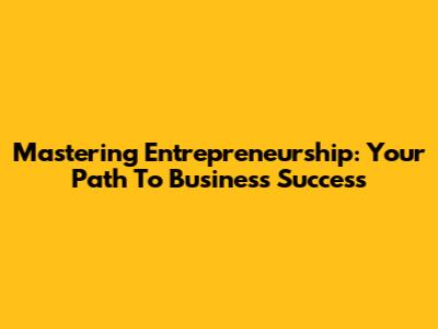Mastering Entrepreneurship: Your Path To Business Success
