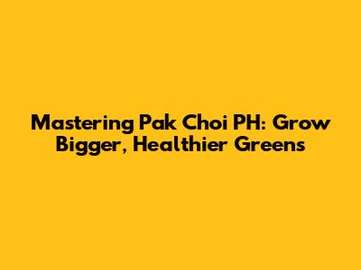 Mastering Pak Choi PH: Grow Bigger, Healthier Greens