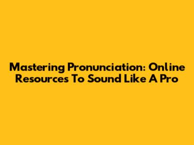 Mastering Pronunciation: Online Resources To Sound Like A Pro