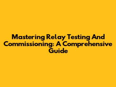 Mastering Relay Testing And Commissioning: A Comprehensive Guide
