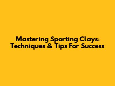 Mastering Sporting Clays: Techniques & Tips For Success