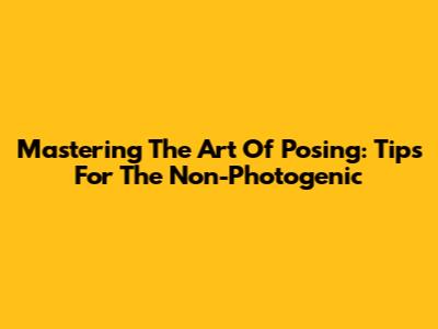 Mastering The Art Of Posing: Tips For The 'Non-Photogenic'