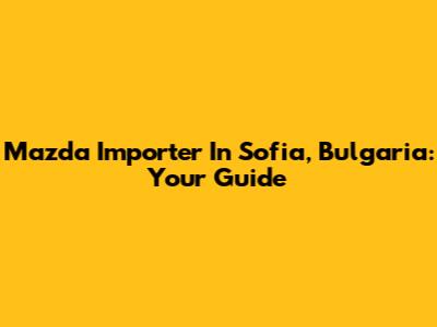 Mazda Importer In Sofia, Bulgaria: Your Guide