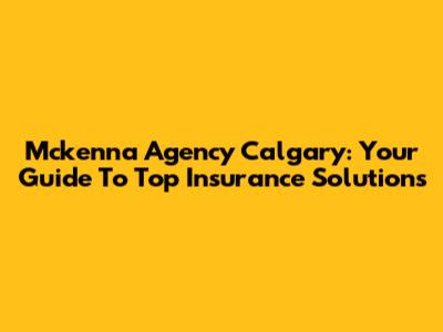 Mckenna Agency Calgary: Your Guide To Top Insurance Solutions
