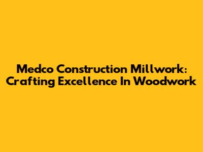 Medco Construction Millwork: Crafting Excellence In Woodwork
