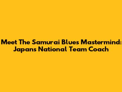 Meet The Samurai Blue's Mastermind: Japan's National Team Coach
