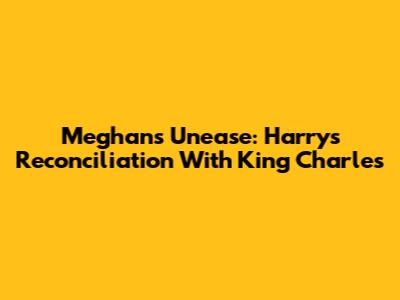 Meghan's Unease: Harry's Reconciliation With King Charles