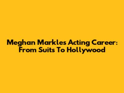 Meghan Markle's Acting Career: From Suits To Hollywood