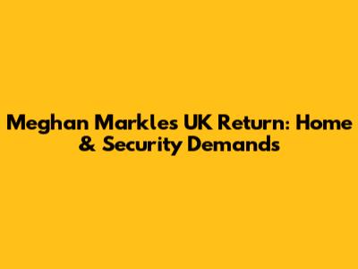 Meghan Markle's UK Return: Home & Security Demands