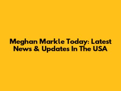 Meghan Markle Today: Latest News & Updates In The USA