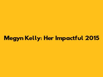 Megyn Kelly: Her Impactful 2015