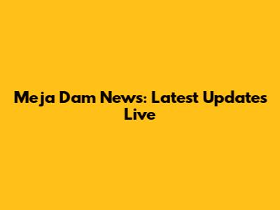 Meja Dam News: Latest Updates Live