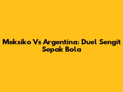 Meksiko Vs Argentina: Duel Sengit Sepak Bola