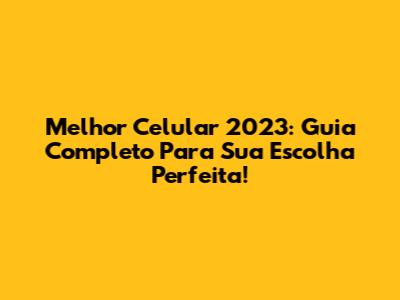 Melhor Celular 2023: Guia Completo Para Sua Escolha Perfeita!