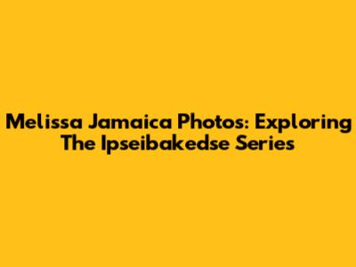 Melissa Jamaica Photos: Exploring The Ipseibakedse Series