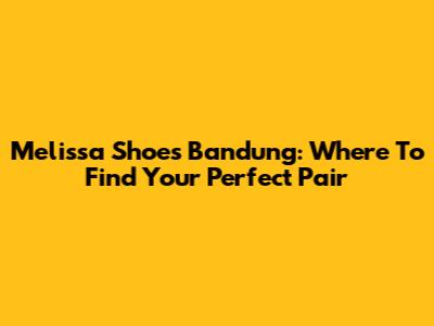 Melissa Shoes Bandung: Where To Find Your Perfect Pair