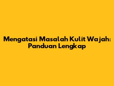 Mengatasi Masalah Kulit Wajah: Panduan Lengkap