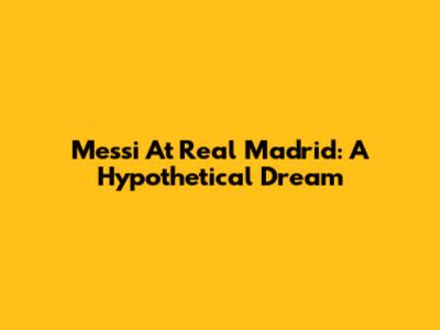 Messi At Real Madrid: A Hypothetical Dream