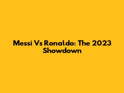 Messi Vs Ronaldo: The 2023 Showdown