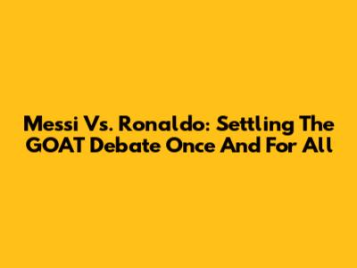 Messi Vs. Ronaldo: Settling The GOAT Debate Once And For All