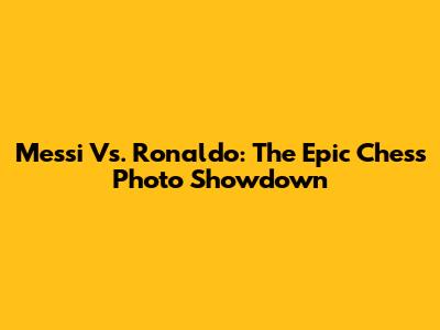 Messi Vs. Ronaldo: The Epic Chess Photo Showdown