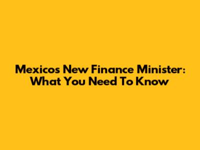 Mexico's New Finance Minister: What You Need To Know