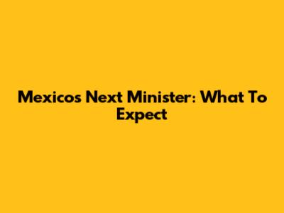 Mexico's Next Minister: What To Expect