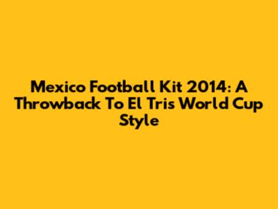 Mexico Football Kit 2014: A Throwback To El Tri's World Cup Style
