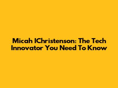 Micah IChristenson: The Tech Innovator You Need To Know