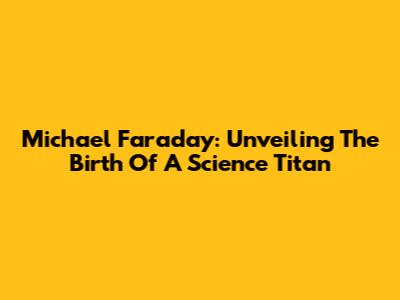 Michael Faraday: Unveiling The Birth Of A Science Titan
